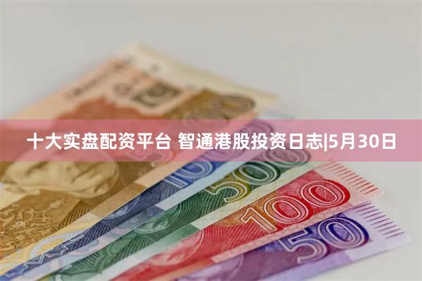 十大实盘配资平台 智通港股投资日志|5月30日