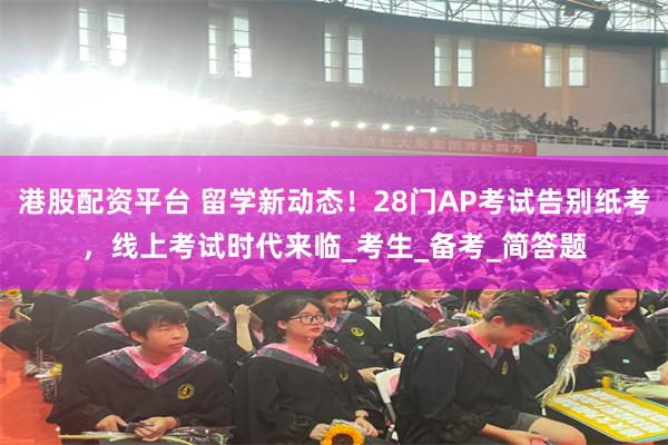 港股配资平台 留学新动态！28门AP考试告别纸考，线上考试时代来临_考生_备考_简答题
