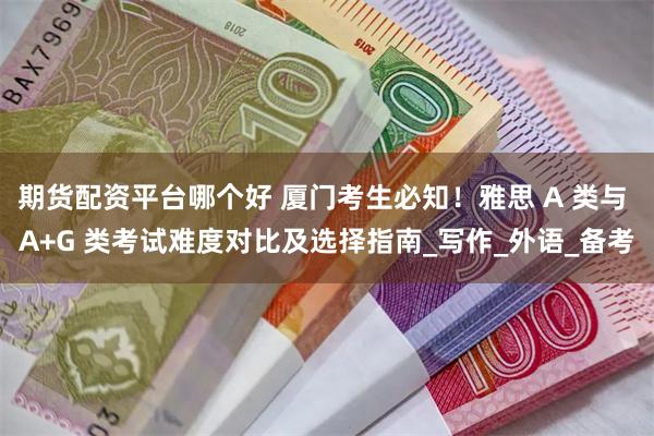 期货配资平台哪个好 厦门考生必知！雅思 A 类与 A+G 类考试难度对比及选择指南_写作_外语_备考