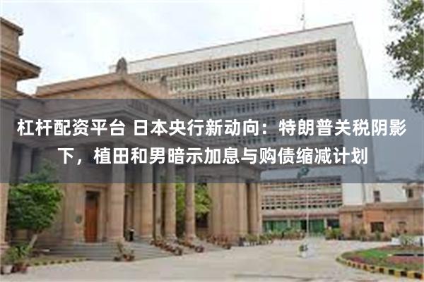 杠杆配资平台 日本央行新动向：特朗普关税阴影下，植田和男暗示加息与购债缩减计划