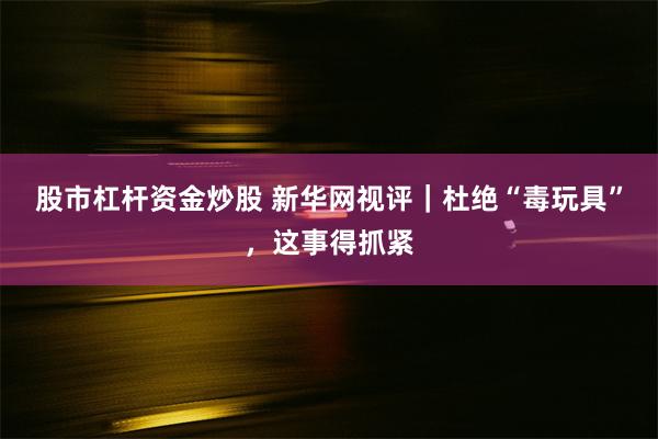 股市杠杆资金炒股 新华网视评｜杜绝“毒玩具”，这事得抓紧