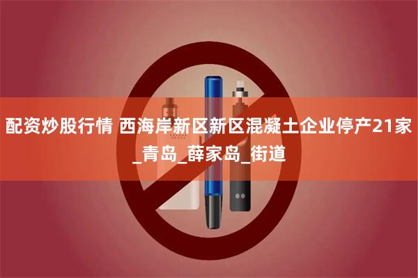 配资炒股行情 西海岸新区新区混凝土企业停产21家_青岛_薛家岛_街道