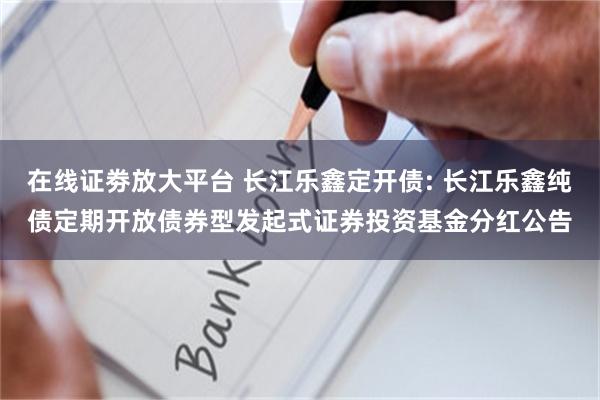 在线证劵放大平台 长江乐鑫定开债: 长江乐鑫纯债定期开放债券型发起式证券投资基金分红公告