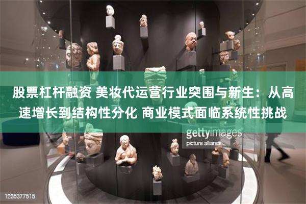 股票杠杆融资 美妆代运营行业突围与新生：从高速增长到结构性分化 商业模式面临系统性挑战