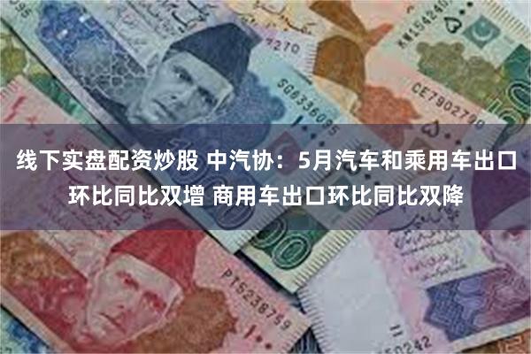 线下实盘配资炒股 中汽协：5月汽车和乘用车出口环比同比双增 商用车出口环比同比双降