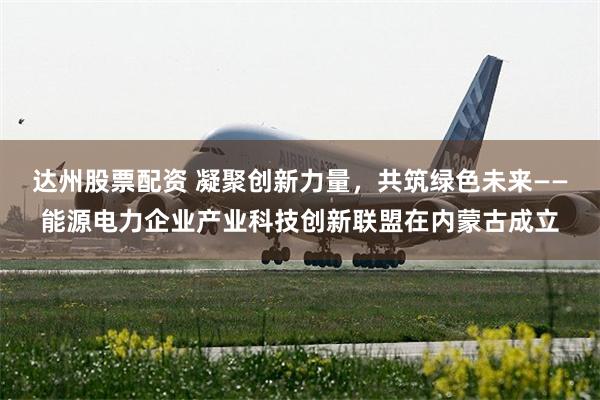 达州股票配资 凝聚创新力量，共筑绿色未来——能源电力企业产业科技创新联盟在内蒙古成立