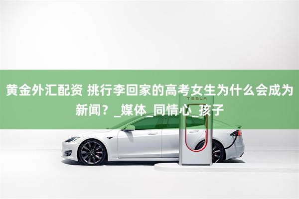 黄金外汇配资 挑行李回家的高考女生为什么会成为新闻？_媒体_同情心_孩子
