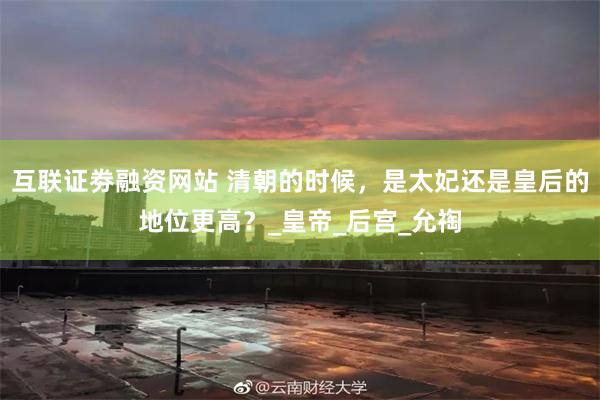 互联证劵融资网站 清朝的时候，是太妃还是皇后的地位更高？_皇帝_后宫_允祹