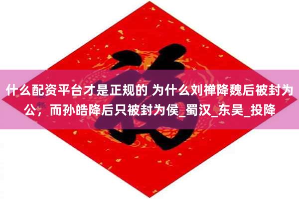 什么配资平台才是正规的 为什么刘禅降魏后被封为公，而孙皓降后只被封为侯_蜀汉_东吴_投降