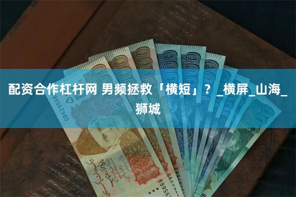 配资合作杠杆网 男频拯救「横短」？_横屏_山海_狮城