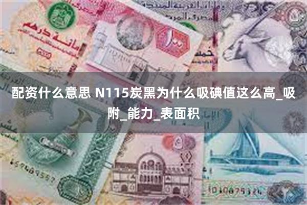 配资什么意思 N115炭黑为什么吸碘值这么高_吸附_能力_表面积