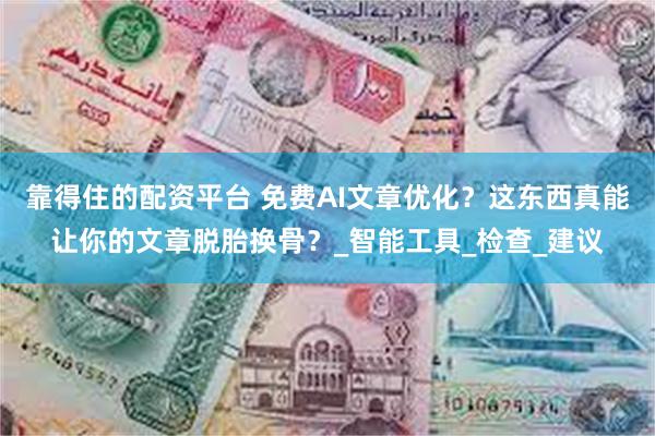 靠得住的配资平台 免费AI文章优化？这东西真能让你的文章脱胎换骨？_智能工具_检查_建议