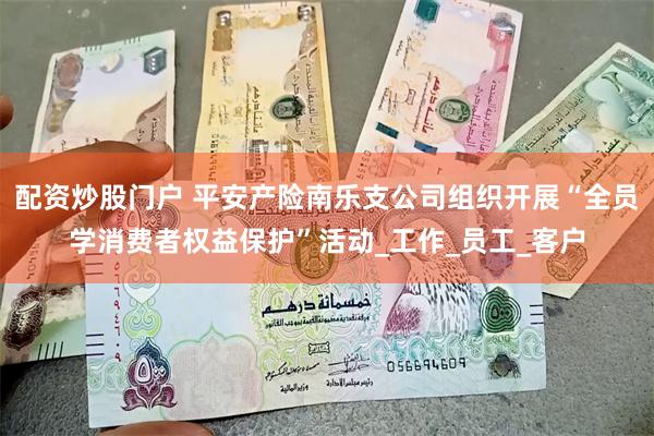 配资炒股门户 平安产险南乐支公司组织开展“全员学消费者权益保护”活动_工作_员工_客户