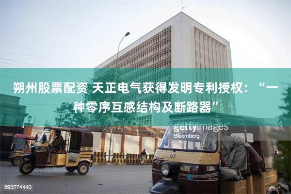 朔州股票配资 天正电气获得发明专利授权：“一种零序互感结构及断路器”
