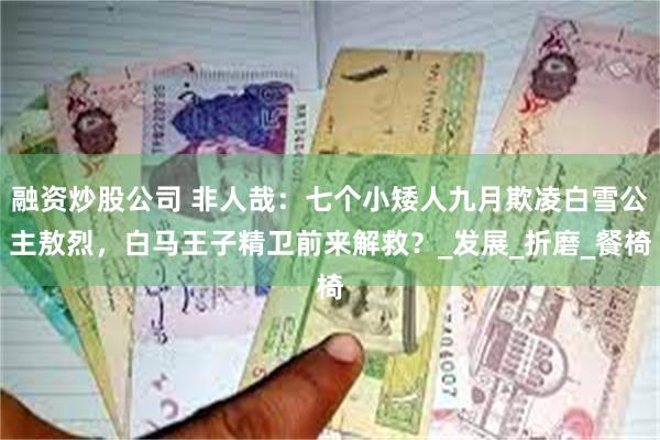 融资炒股公司 非人哉：七个小矮人九月欺凌白雪公主敖烈，白马王子精卫前来解救？_发展_折磨_餐椅