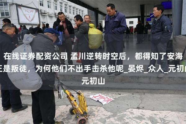 在线证券配资公司 孟川逆转时空后，都得知了安海王是叛徒，为何他们不出手击杀他呢_晏烬_众人_元初山