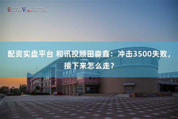 配资实盘平台 和讯投顾田淼鑫：冲击3500失败，接下来怎么走？