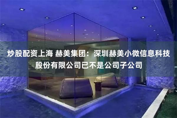炒股配资上海 赫美集团：深圳赫美小微信息科技股份有限公司已不是公司子公司