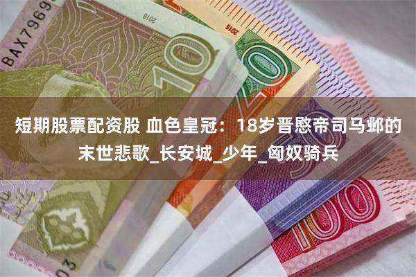 短期股票配资股 血色皇冠：18岁晋愍帝司马邺的末世悲歌_长安城_少年_匈奴骑兵