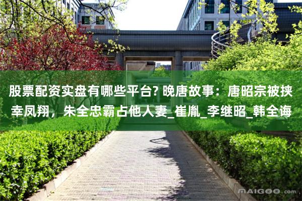 股票配资实盘有哪些平台? 晚唐故事：唐昭宗被挟幸凤翔，朱全忠霸占他人妻_崔胤_李继昭_韩全诲