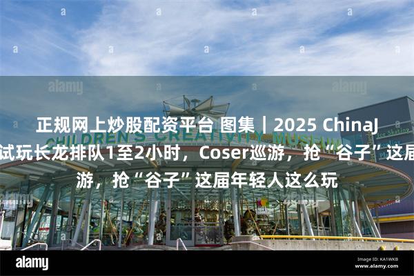 正规网上炒股配资平台 图集｜2025 ChinaJoy现场直击：试玩长龙排队1至2小时，Coser巡游，抢“谷子”这届年轻人这么玩