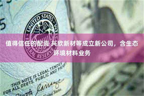 值得信任的配资 兴欣新材等成立新公司，含生态环境材料业务