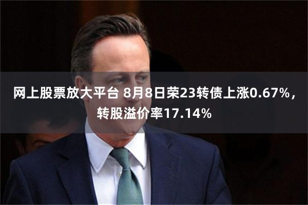 网上股票放大平台 8月8日荣23转债上涨0.67%，转股溢价率17.14%