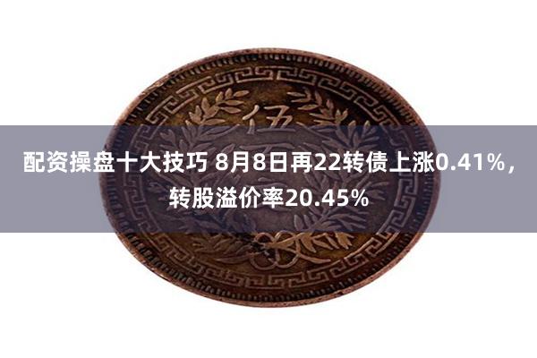 配资操盘十大技巧 8月8日再22转债上涨0.41%，转股溢价率20.45%