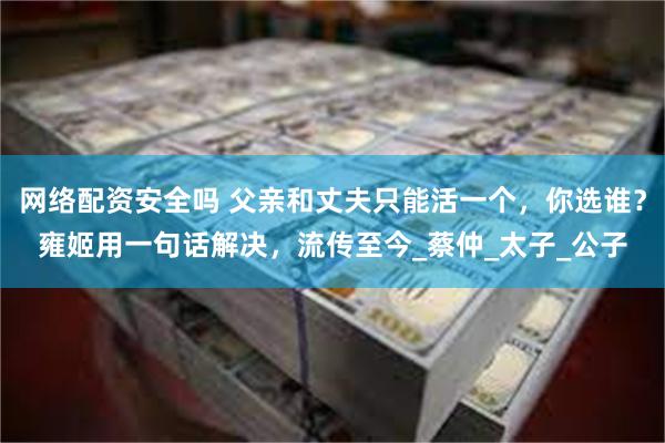 网络配资安全吗 父亲和丈夫只能活一个，你选谁？雍姬用一句话解决，流传至今_蔡仲_太子_公子