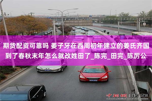 期货配资可靠吗 姜子牙在西周初年建立的姜氏齐国到了春秋末年怎么就改姓田了_陈完_田完_陈厉公