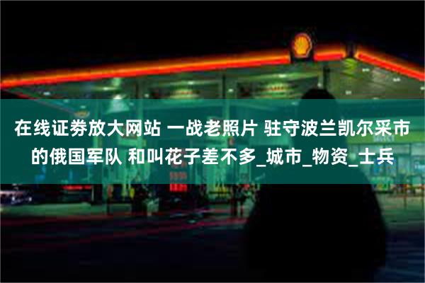 在线证劵放大网站 一战老照片 驻守波兰凯尔采市的俄国军队 和叫花子差不多_城市_物资_士兵