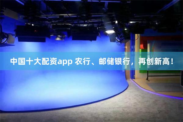中国十大配资app 农行、邮储银行，再创新高！