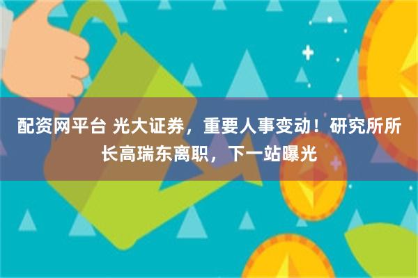 配资网平台 光大证券，重要人事变动！研究所所长高瑞东离职，下一站曝光