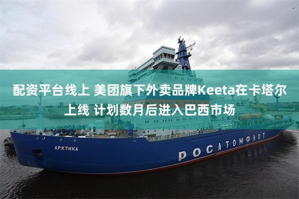 配资平台线上 美团旗下外卖品牌Keeta在卡塔尔上线 计划数月后进入巴西市场