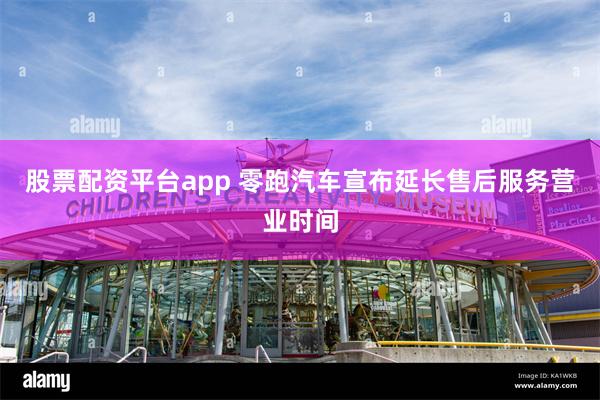 股票配资平台app 零跑汽车宣布延长售后服务营业时间