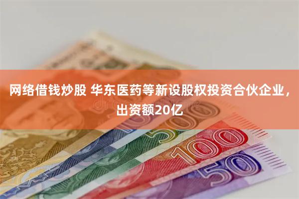 网络借钱炒股 华东医药等新设股权投资合伙企业，出资额20亿