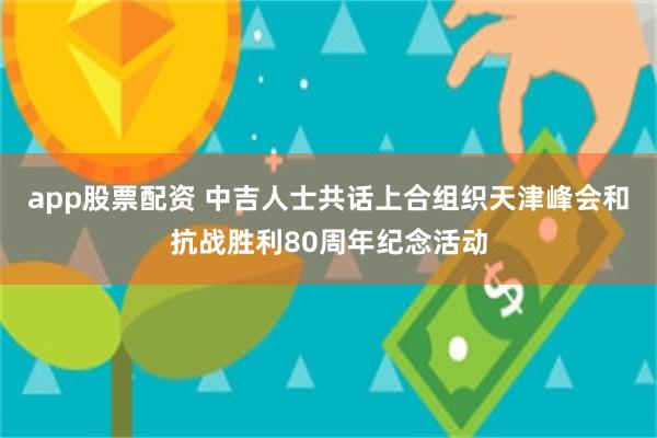 app股票配资 中吉人士共话上合组织天津峰会和抗战胜利80周年纪念活动