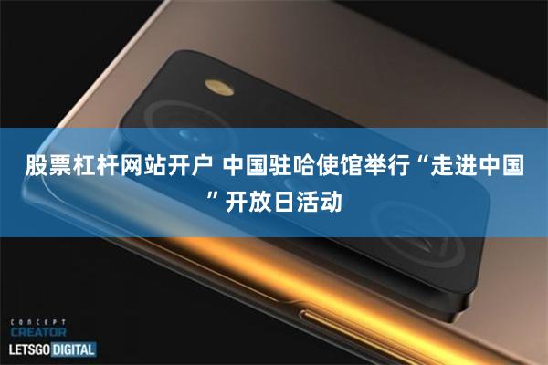 股票杠杆网站开户 中国驻哈使馆举行“走进中国”开放日活动