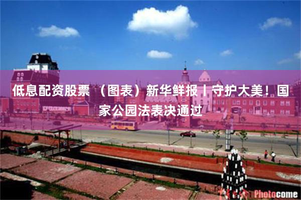 低息配资股票 （图表）新华鲜报丨守护大美！国家公园法表决通过