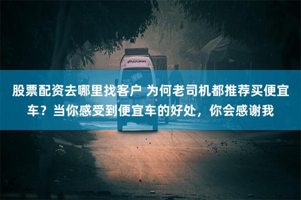 股票配资去哪里找客户 为何老司机都推荐买便宜车？当你感受到便宜车的好处，你会感谢我