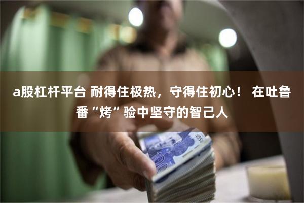 a股杠杆平台 耐得住极热，守得住初心！ 在吐鲁番“烤”验中坚守的智己人