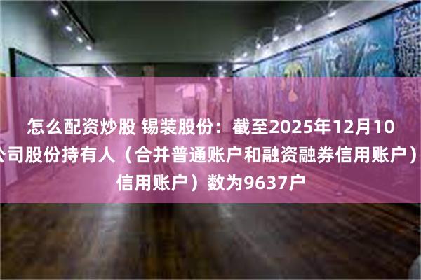 怎么配资炒股 锡装股份：截至2025年12月10日收盘后，公司股份持有人（合并普通账户和融资融券信用账户）数为9637户