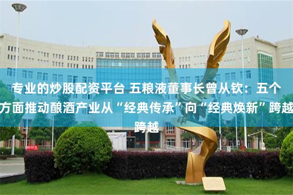 专业的炒股配资平台 五粮液董事长曾从钦：五个方面推动酿酒产业从“经典传承”向“经典焕新”跨越