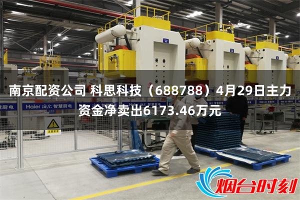 南京配资公司 科思科技（688788）4月29日主力资金净卖出6173.46万元