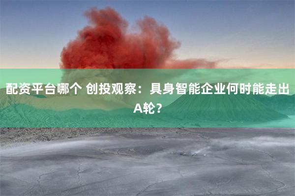 配资平台哪个 创投观察：具身智能企业何时能走出A轮？